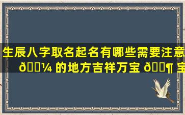 生辰八字取名起名有哪些需要注意 🌼 的地方吉祥万宝 🐶 宝起名和吉祥好听的名字该如何选择